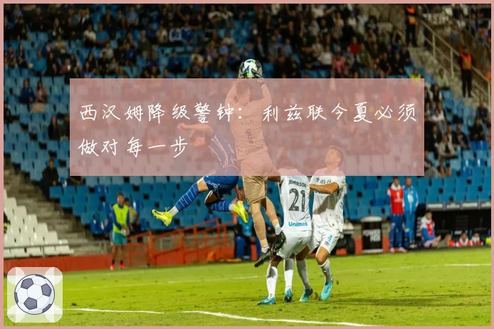西汉姆降级警钟：利兹联今夏必须做对每一步