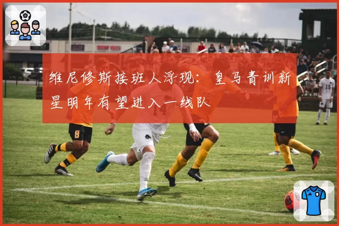维尼修斯接班人浮现：皇马青训新星明年有望进入一线队