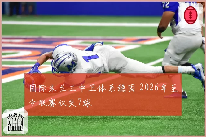 国际米兰三中卫体系稳固 2026年至今联赛仅失7球