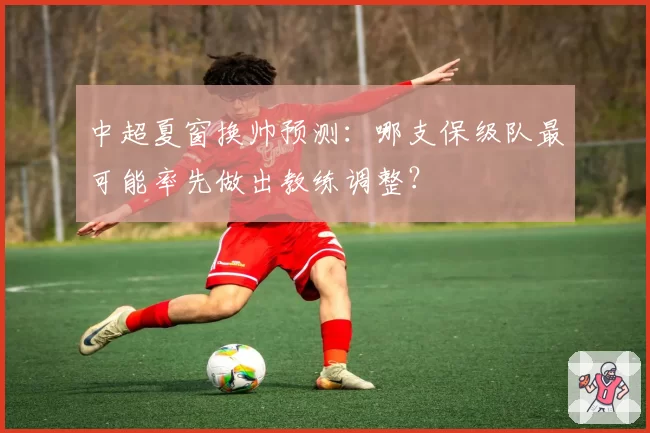 中超夏窗换帅预测：哪支保级队最可能率先做出教练调整？
