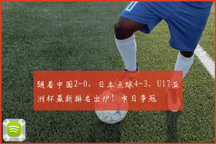 随着中国2-0，日本点球4-3，U17亚洲杯最新排名出炉！中日争冠