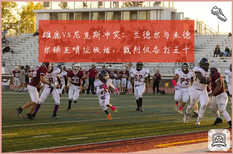 雄鹿vs尼克斯冲突：兰德尔与米德尔顿互喷垃圾话，裁判仅各打五十大板