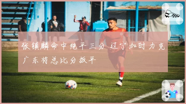 张镇麟命中绝平三分 辽宁加时力克广东将总比分扳平