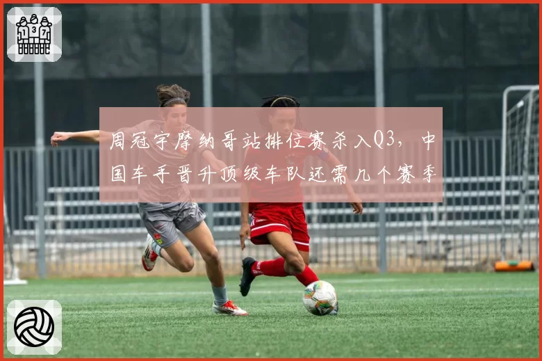 周冠宇摩纳哥站排位赛杀入Q3，中国车手晋升顶级车队还需几个赛季
