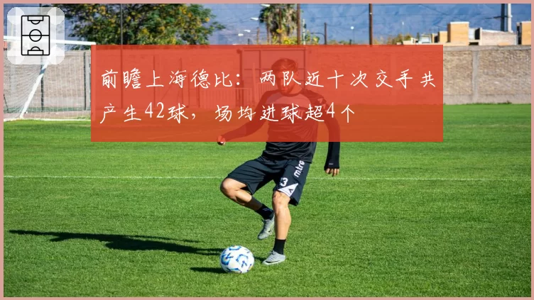 前瞻上海德比：两队近十次交手共产生42球，场均进球超4个
