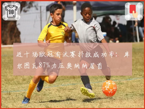 近十场欧冠淘汰赛扑救成功率：库尔图瓦87%力压奥纳纳居首