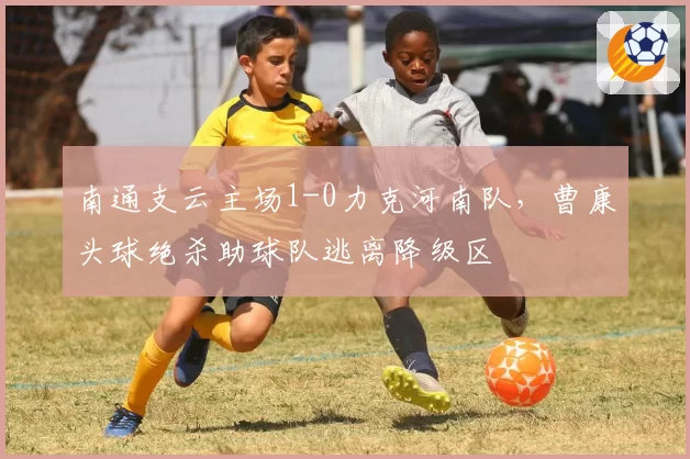 南通支云主场1-0力克河南队,曹康头球绝杀助球队逃离降级区