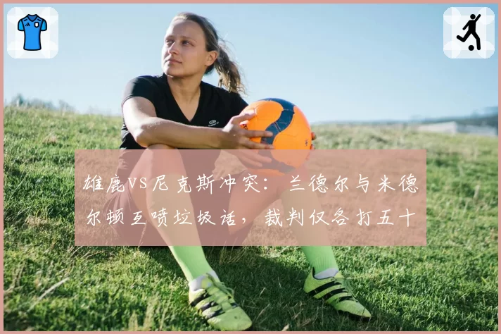 雄鹿vs尼克斯冲突：兰德尔与米德尔顿互喷垃圾话，裁判仅各打五十大板
