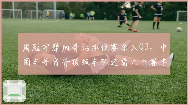 周冠宇摩纳哥站排位赛杀入Q3，中国车手晋升顶级车队还需几个赛季