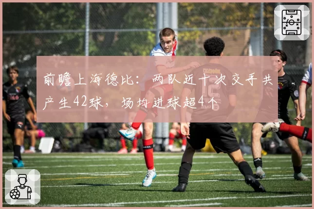 前瞻上海德比：两队近十次交手共产生42球，场均进球超4个