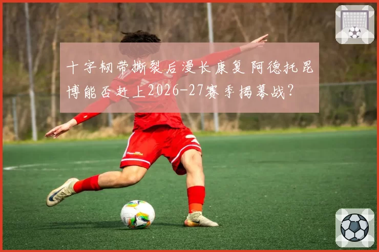 十字韧带撕裂后漫长康复 阿德托昆博能否赶上2026-27赛季揭幕战？