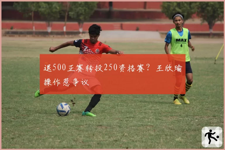 退500正赛转投250资格赛？王欣瑜操作惹争议