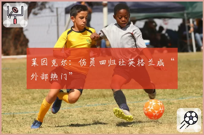 莱因克尔：伤员回归让英格兰成“外部热门”