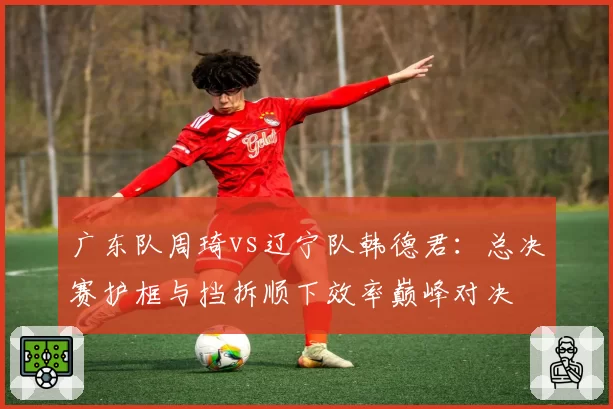 广东队周琦vs辽宁队韩德君：总决赛护框与挡拆顺下效率巅峰对决
