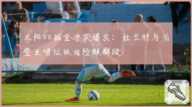 太阳vs掘金冲突爆发：杜兰特与戈登互喷垃圾话险酿群殴