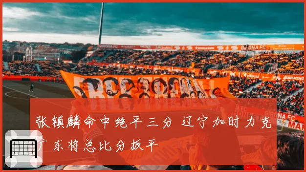 张镇麟命中绝平三分 辽宁加时力克广东将总比分扳平