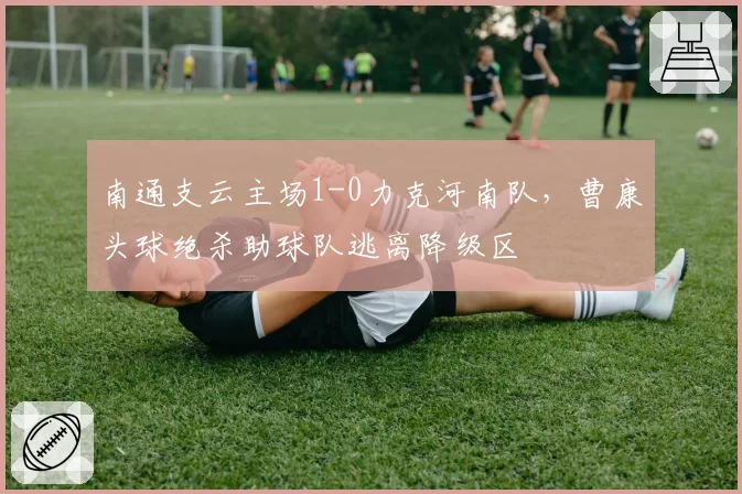 南通支云主场1-0力克河南队,曹康头球绝杀助球队逃离降级区