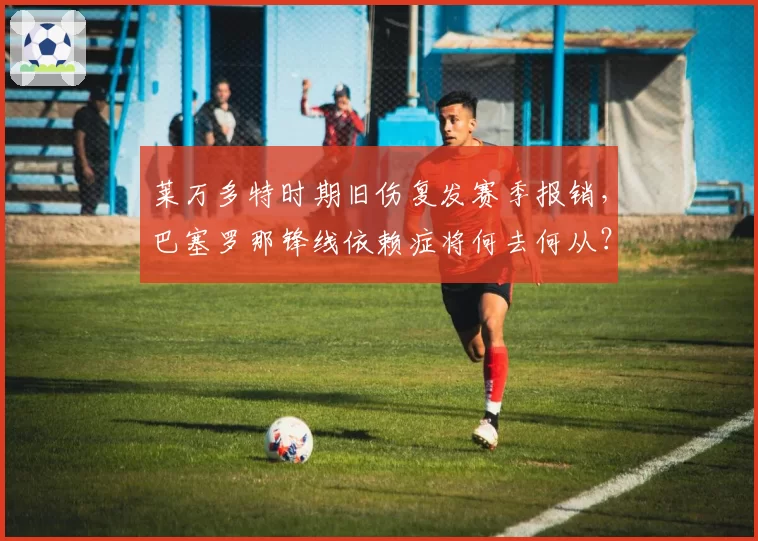 莱万多特时期旧伤复发赛季报销，巴塞罗那锋线依赖症将何去何从？