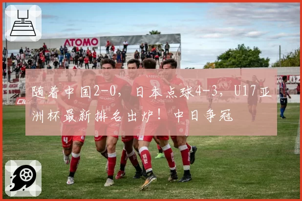 随着中国2-0，日本点球4-3，U17亚洲杯最新排名出炉！中日争冠