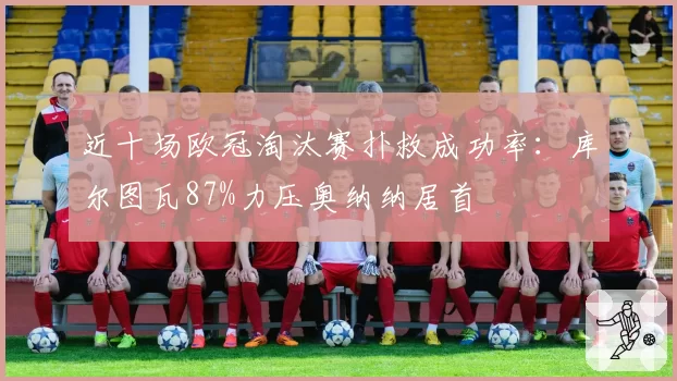 近十场欧冠淘汰赛扑救成功率：库尔图瓦87%力压奥纳纳居首