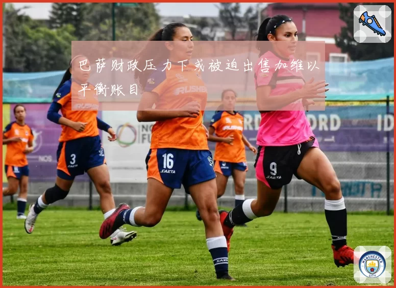 巴萨财政压力下或被迫出售加维以平衡账目