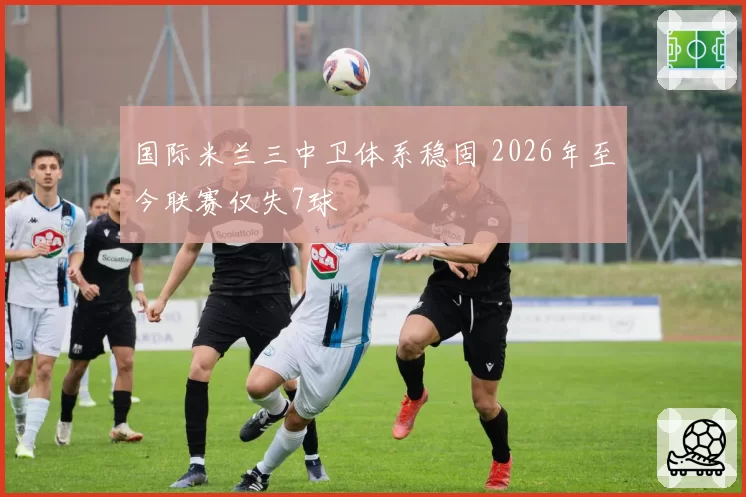 国际米兰三中卫体系稳固 2026年至今联赛仅失7球