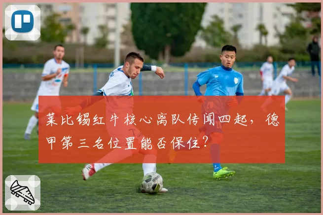 莱比锡红牛核心离队传闻四起,德甲第三名位置能否保住?