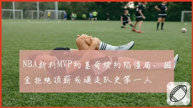 NBA新科MVP约基奇续约陷僵局，掘金拒绝顶薪或逼走队史第一人