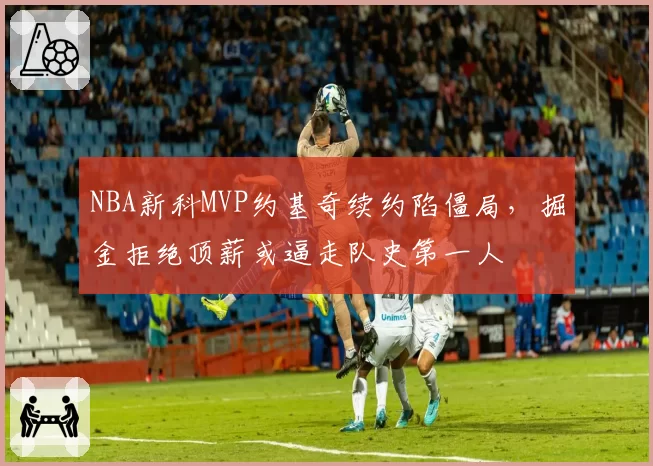 NBA新科MVP约基奇续约陷僵局,掘金拒绝顶薪或逼走队史第一人