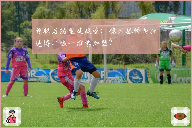 曼联后防重建提速：德利赫特与托迪博二选一谁能加盟？